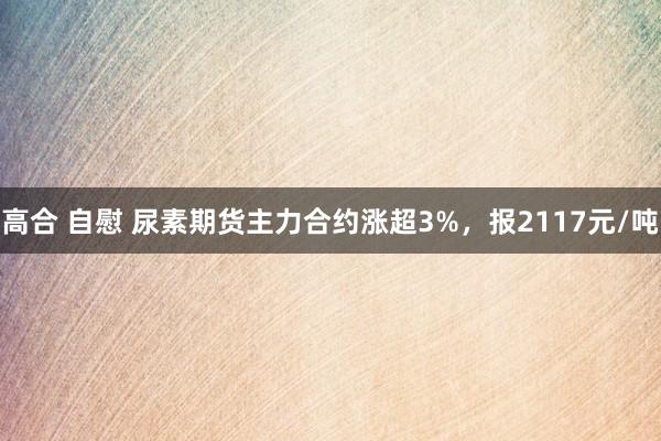 高合 自慰 尿素期货主力合约涨超3%，报2117元/吨