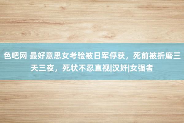 色吧网 最好意思女考验被日军俘获，死前被折磨三天三夜，死状不忍直视|汉奸|女强者