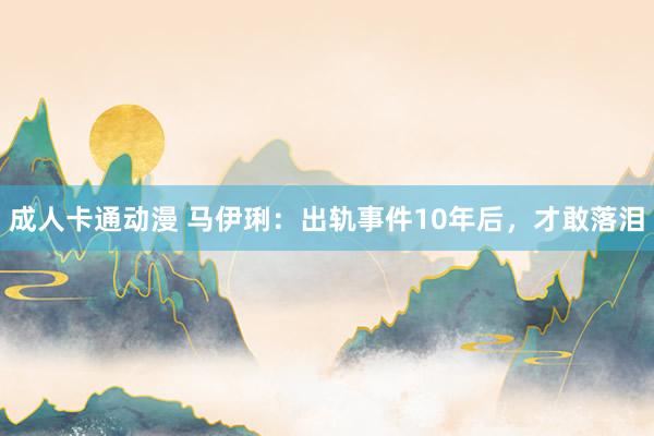 成人卡通动漫 马伊琍：出轨事件10年后，才敢落泪