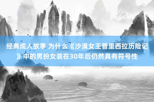 经典成人故事 为什么《沙漠女王普里西拉历险记》中的男扮女装在30年后仍然具有符号性