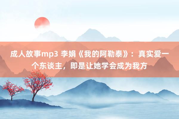 成人故事mp3 李娟《我的阿勒泰》：真实爱一个东谈主，即是让她学会成为我方