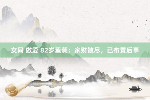 女同 做爱 82岁蔡澜：家财散尽，已布置后事