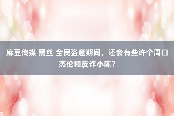 麻豆传媒 黑丝 全民盗窟期间，还会有些许个周口杰伦和反诈小陈？
