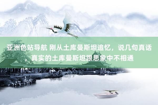 亚洲色站导航 刚从土库曼斯坦追忆，说几句真话，真实的土库曼斯坦跟思象中不相通