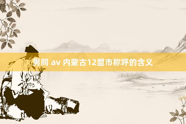 男同 av 内蒙古12盟市称呼的含义