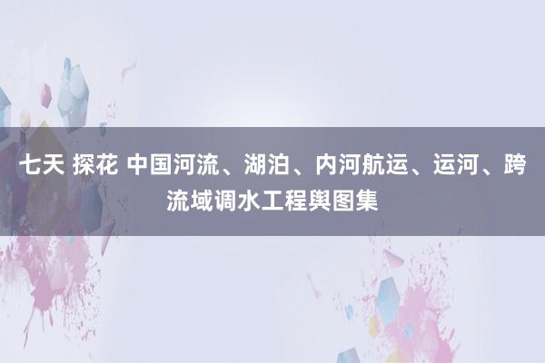 七天 探花 中国河流、湖泊、内河航运、运河、跨流域调水工程舆图集