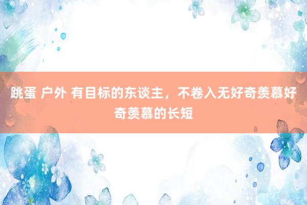 跳蛋 户外 有目标的东谈主，不卷入无好奇羡慕好奇羡慕的长短