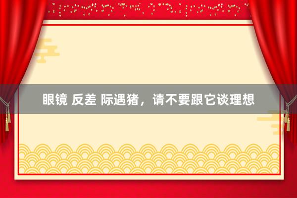 眼镜 反差 际遇猪，请不要跟它谈理想