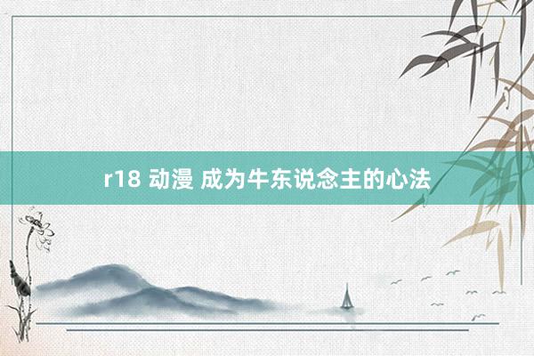 r18 动漫 成为牛东说念主的心法