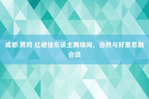 成都 男同 红裙佳东谈主舞绿间，当然与好意思融合颂