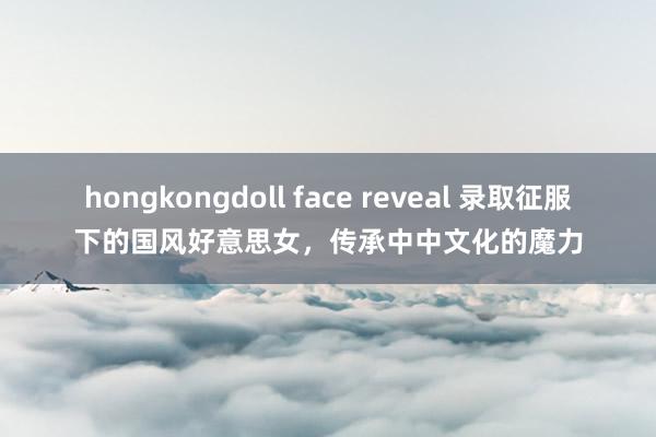 hongkongdoll face reveal 录取征服下的国风好意思女，传承中中文化的魔力