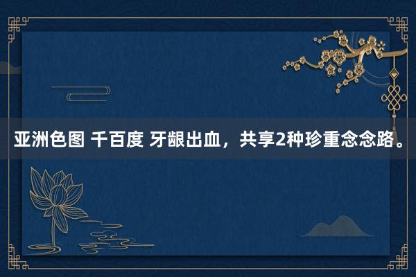 亚洲色图 千百度 牙龈出血，共享2种珍重念念路。
