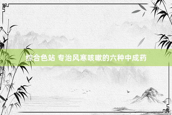 综合色站 专治风寒咳嗽的六种中成药