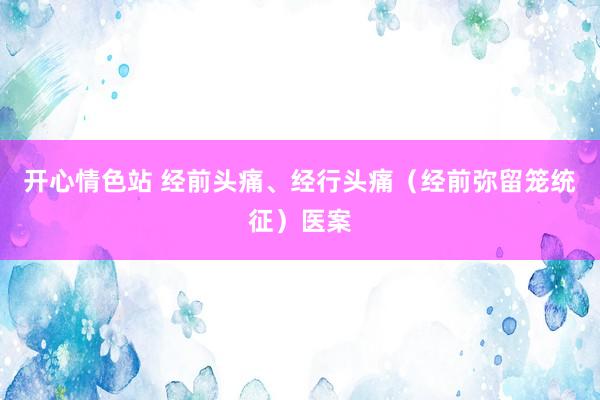 开心情色站 经前头痛、经行头痛（经前弥留笼统征）医案