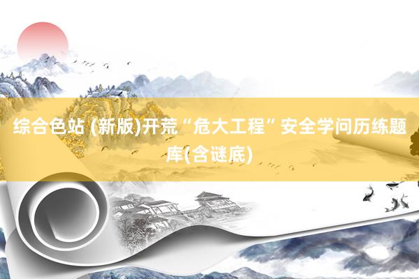 综合色站 (新版)开荒“危大工程”安全学问历练题库(含谜底)