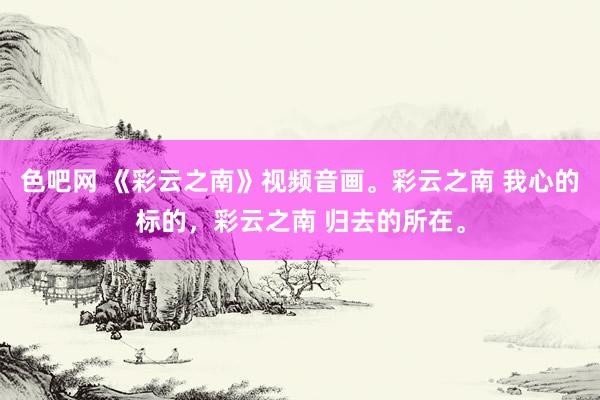 色吧网 《彩云之南》视频音画。彩云之南 我心的标的，彩云之南 归去的所在。