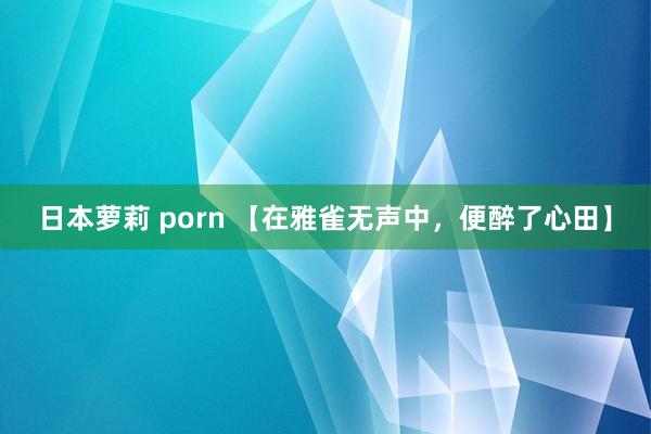 日本萝莉 porn 【在雅雀无声中，便醉了心田】