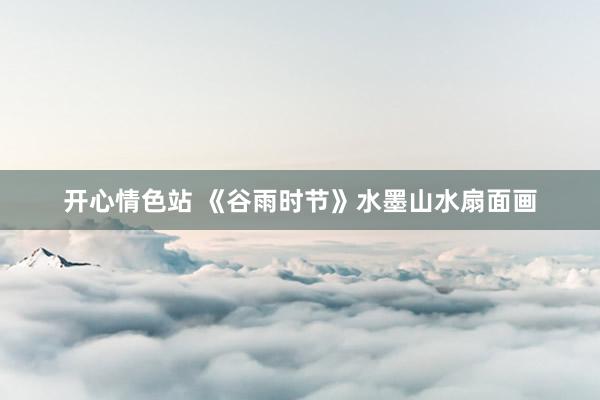 开心情色站 《谷雨时节》水墨山水扇面画