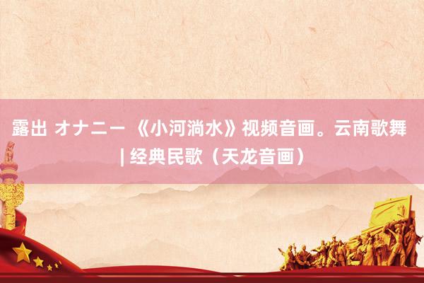 露出 オナニー 《小河淌水》视频音画。云南歌舞 | 经典民歌（天龙音画）