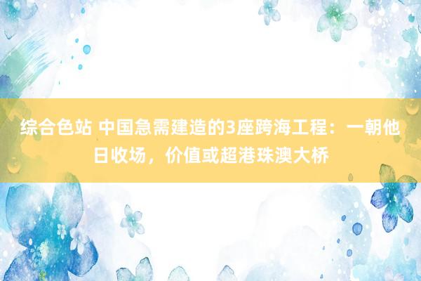 综合色站 中国急需建造的3座跨海工程：一朝他日收场，价值或超港珠澳大桥