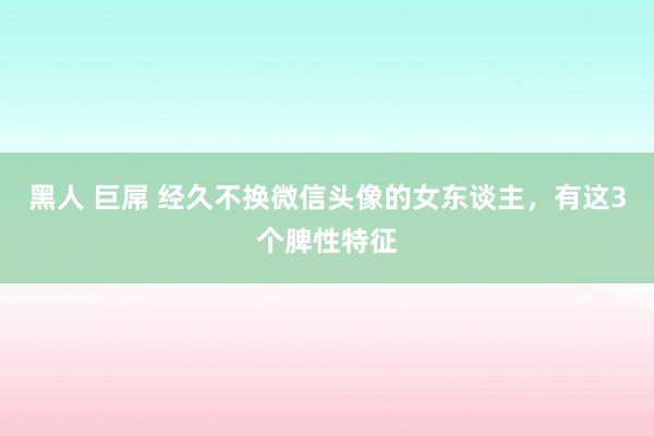 黑人 巨屌 经久不换微信头像的女东谈主，有这3个脾性特征