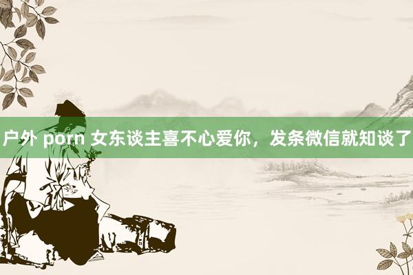 户外 porn 女东谈主喜不心爱你，发条微信就知谈了