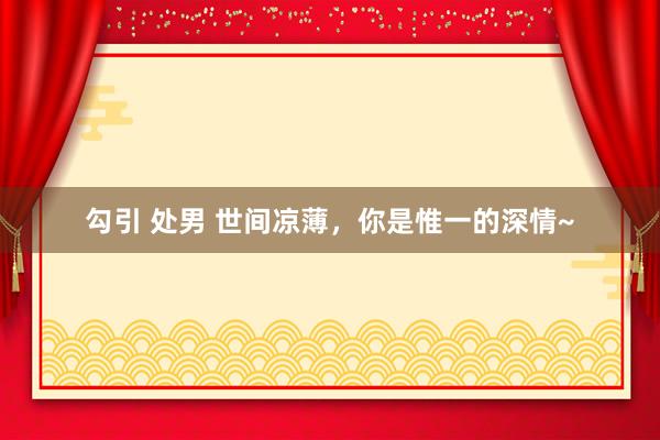 勾引 处男 世间凉薄，你是惟一的深情~