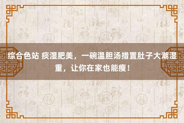综合色站 痰湿肥美，一碗温胆汤措置肚子大潮湿重，让你在家也能瘦！