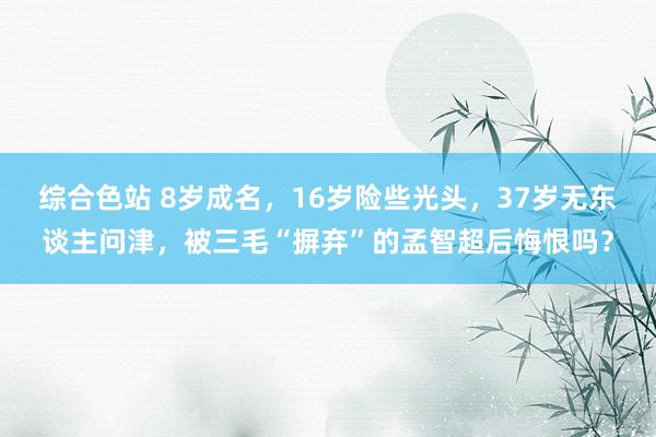综合色站 8岁成名，16岁险些光头，37岁无东谈主问津，被三毛“摒弃”的孟智超后悔恨吗？