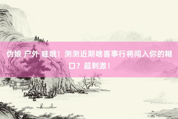 伪娘 户外 哇哦！测测近期啥喜事行将闯入你的糊口？超刺激！