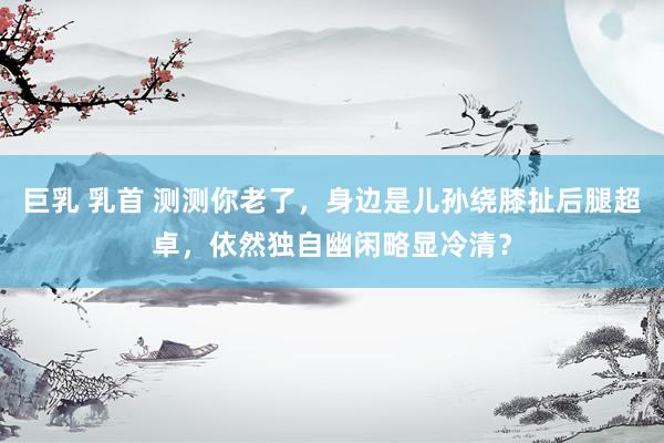 巨乳 乳首 测测你老了，身边是儿孙绕膝扯后腿超卓，依然独自幽闲略显冷清？