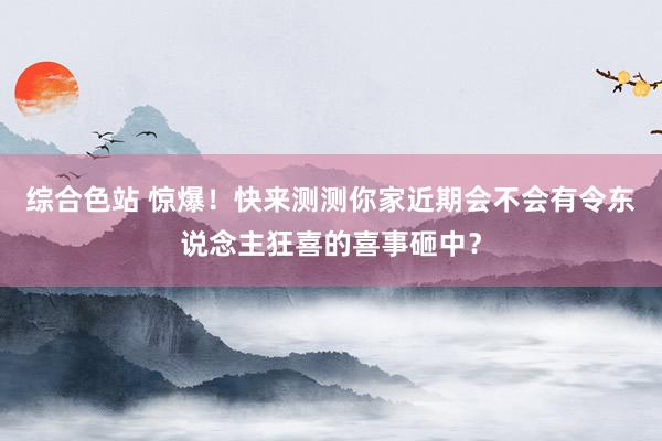 综合色站 惊爆！快来测测你家近期会不会有令东说念主狂喜的喜事砸中？