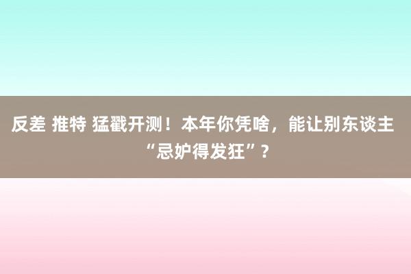 反差 推特 猛戳开测！本年你凭啥，能让别东谈主 “忌妒得发狂”？