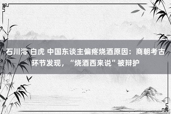 石川澪 白虎 中国东谈主偏疼烧酒原因：商朝考古环节发现，“烧酒西来说”被辩护