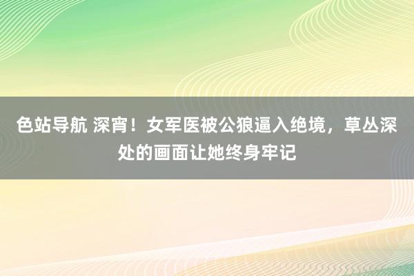 色站导航 深宵！女军医被公狼逼入绝境，草丛深处的画面让她终身牢记