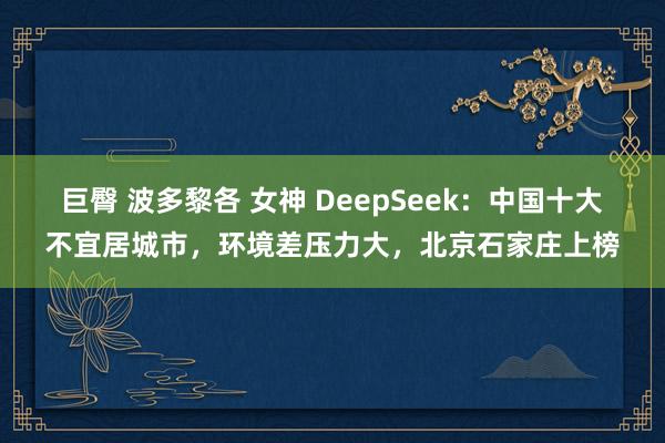 巨臀 波多黎各 女神 DeepSeek：中国十大不宜居城市，环境差压力大，北京石家庄上榜