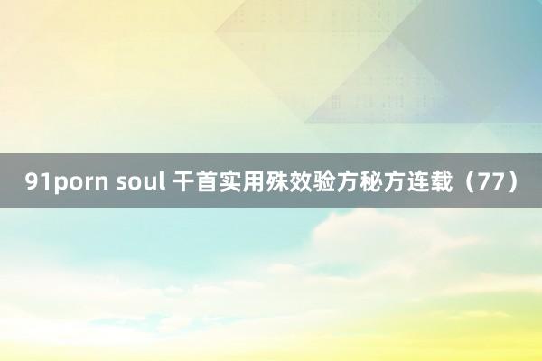 91porn soul 干首实用殊效验方秘方连载（77）
