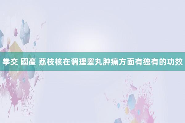 拳交 國產 荔枝核在调理睾丸肿痛方面有独有的功效