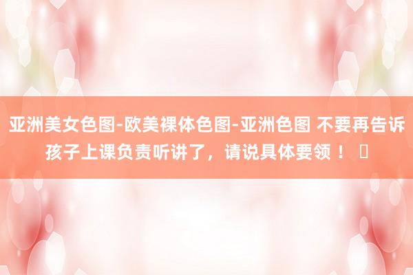 亚洲美女色图-欧美裸体色图-亚洲色图 不要再告诉孩子上课负责听讲了，请说具体要领 ！ ​