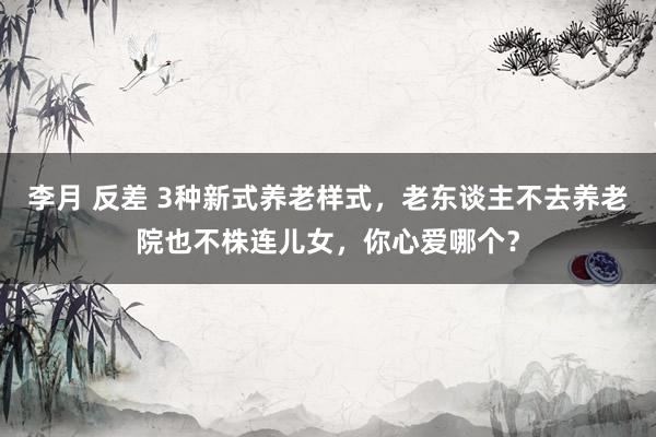 李月 反差 3种新式养老样式，老东谈主不去养老院也不株连儿女，你心爱哪个？