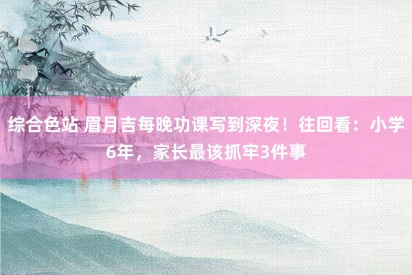 综合色站 眉月吉每晚功课写到深夜！往回看：小学6年，家长最该抓牢3件事