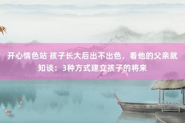 开心情色站 孩子长大后出不出色，看他的父亲就知谈：3种方式建立孩子的将来