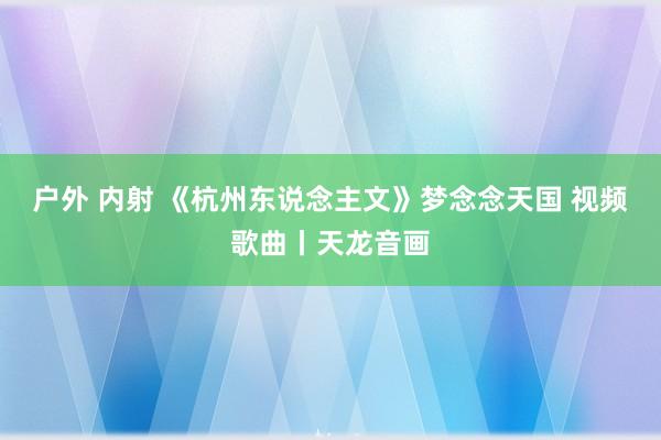 户外 内射 《杭州东说念主文》梦念念天国 视频歌曲丨天龙音画