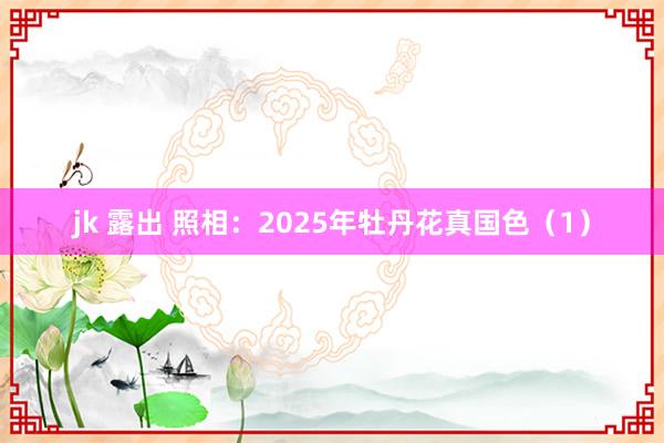 jk 露出 照相：2025年牡丹花真国色（1）
