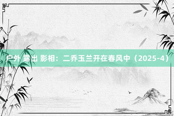 户外 露出 影相：二乔玉兰开在春风中（2025-4）