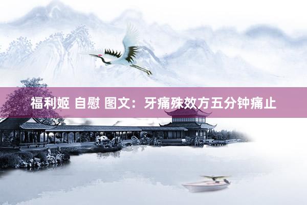 福利姬 自慰 图文：牙痛殊效方五分钟痛止