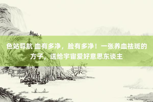 色站导航 血有多净，脸有多净！一张养血祛斑的方子，送给宇宙爱好意思东谈主