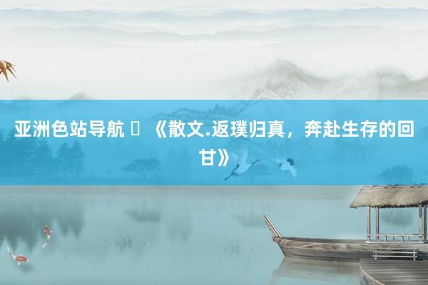 亚洲色站导航 ​《散文.返璞归真，奔赴生存的回甘》