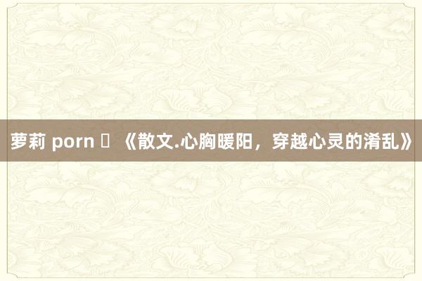 萝莉 porn ​《散文.心胸暖阳，穿越心灵的淆乱》