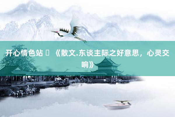 开心情色站 ​《散文.东谈主际之好意思，心灵交响》